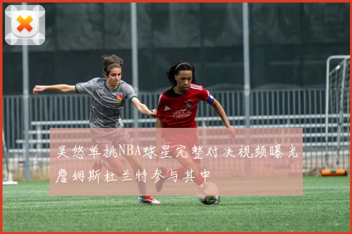 吴悠单挑NBA球星完整对决视频曝光詹姆斯杜兰特参与其中