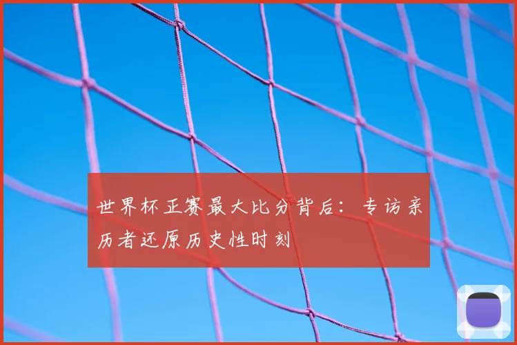世界杯正赛最大比分背后:专访亲历者还原历史性时刻