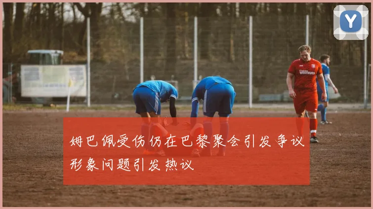 姆巴佩受伤仍在巴黎聚会引发争议形象问题引发热议