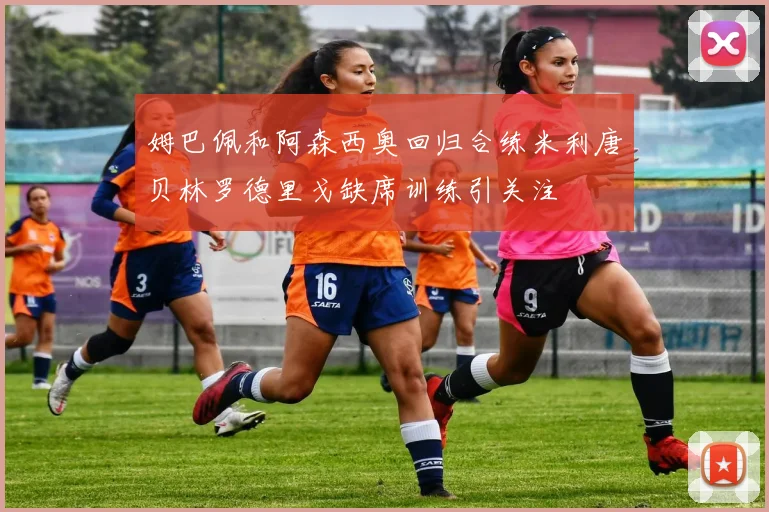 姆巴佩和阿森西奥回归合练米利唐贝林罗德里戈缺席训练引关注