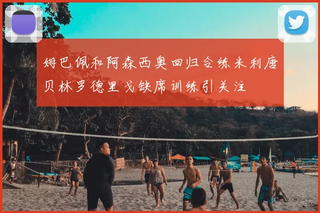 姆巴佩和阿森西奥回归合练米利唐贝林罗德里戈缺席训练引关注