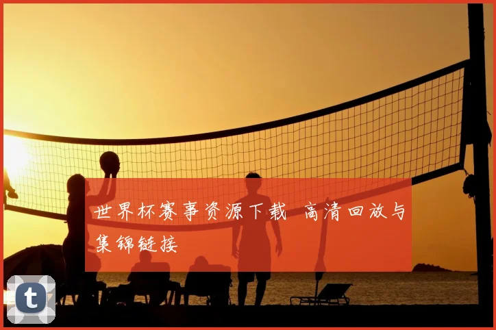 世界杯赛事资源下载 高清回放与集锦链接
