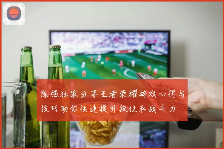 陈强独家分享王者荣耀游戏心得与技巧助你快速提升段位和战斗力