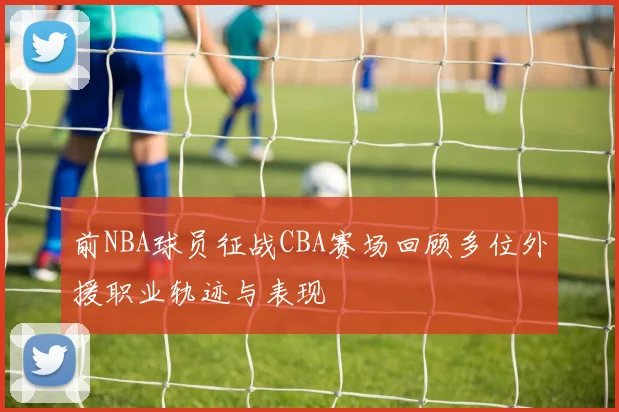 前NBA球员征战CBA赛场回顾多位外援职业轨迹与表现