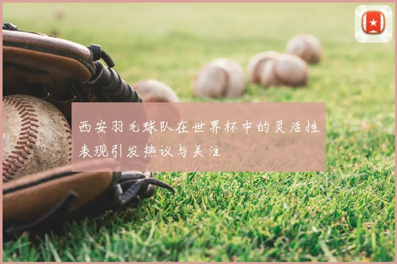西安羽毛球队在世界杯中的灵活性表现引发热议与关注