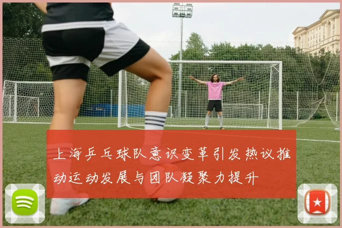 上海乒乓球队意识变革引发热议推动运动发展与团队凝聚力提升