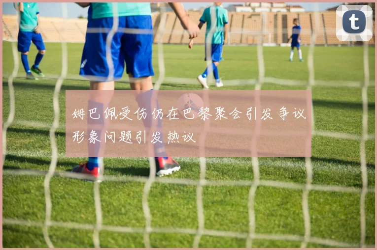 姆巴佩受伤仍在巴黎聚会引发争议形象问题引发热议