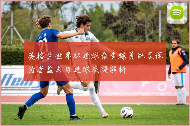 英格兰世界杯进球最多球员纪录保持者盘点与进球表现解析