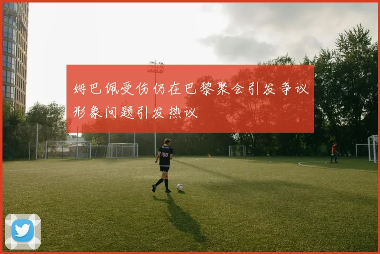 姆巴佩受伤仍在巴黎聚会引发争议形象问题引发热议