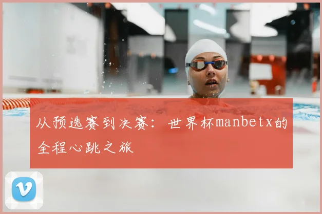 从预选赛到决赛：世界杯manbetx的全程心跳之旅