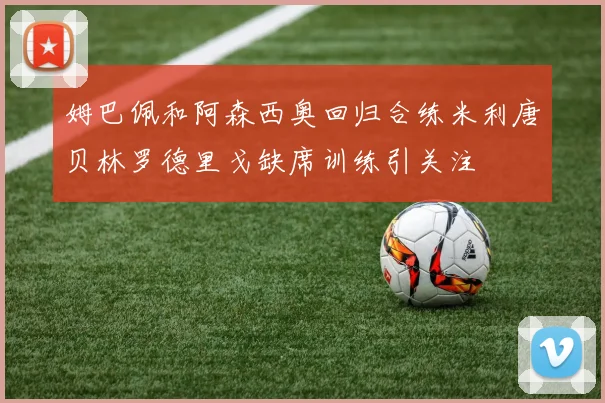 姆巴佩和阿森西奥回归合练米利唐贝林罗德里戈缺席训练引关注