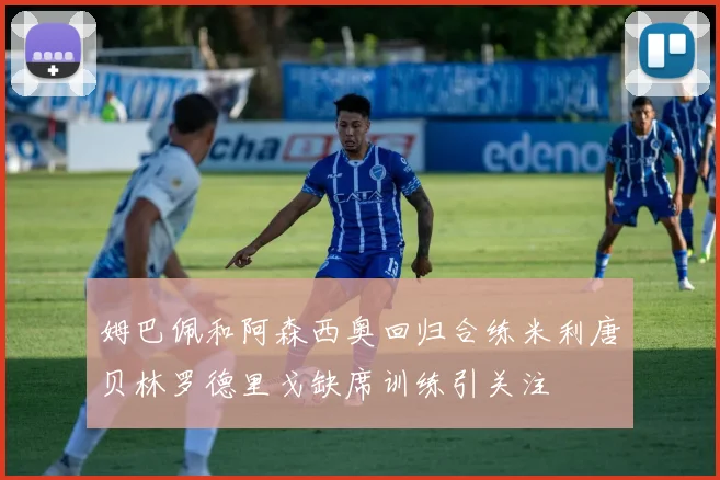 姆巴佩和阿森西奥回归合练米利唐贝林罗德里戈缺席训练引关注