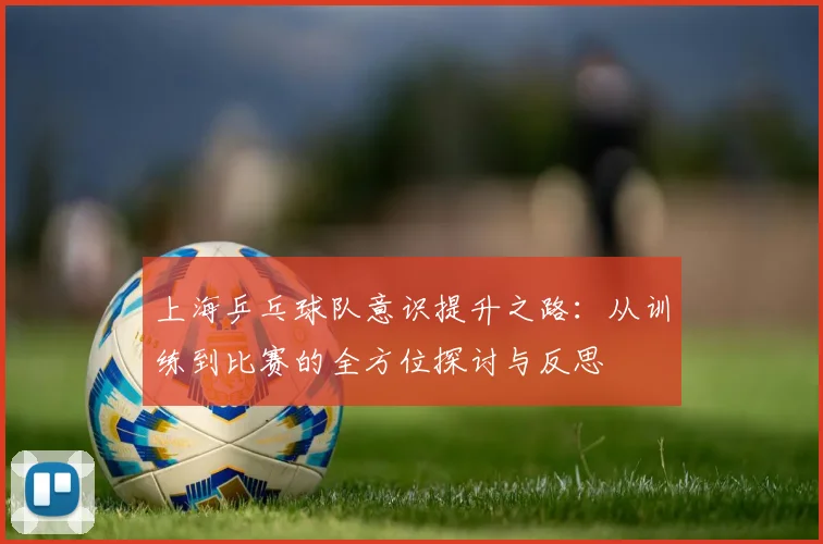 上海乒乓球队意识提升之路:从训练到比赛的全方位探讨与反思