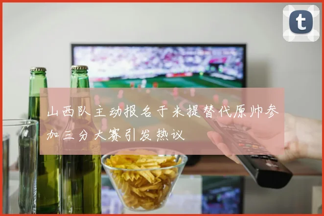 山西队主动报名于米提替代原帅参加三分大赛引发热议