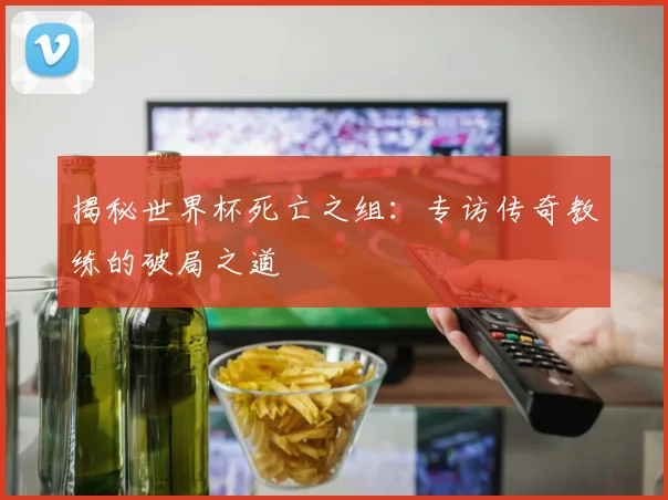 揭秘世界杯死亡之组:专访传奇教练的破局之道