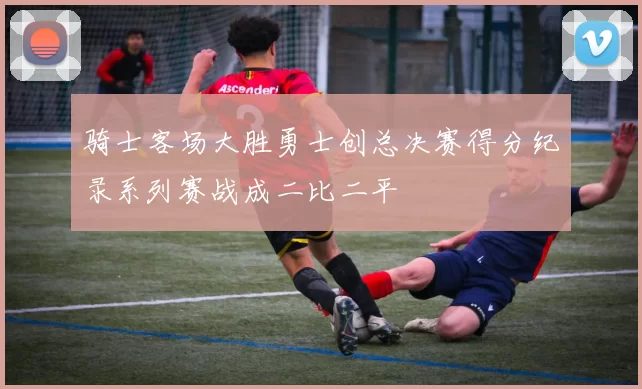 骑士客场大胜勇士创总决赛得分纪录系列赛战成二比二平