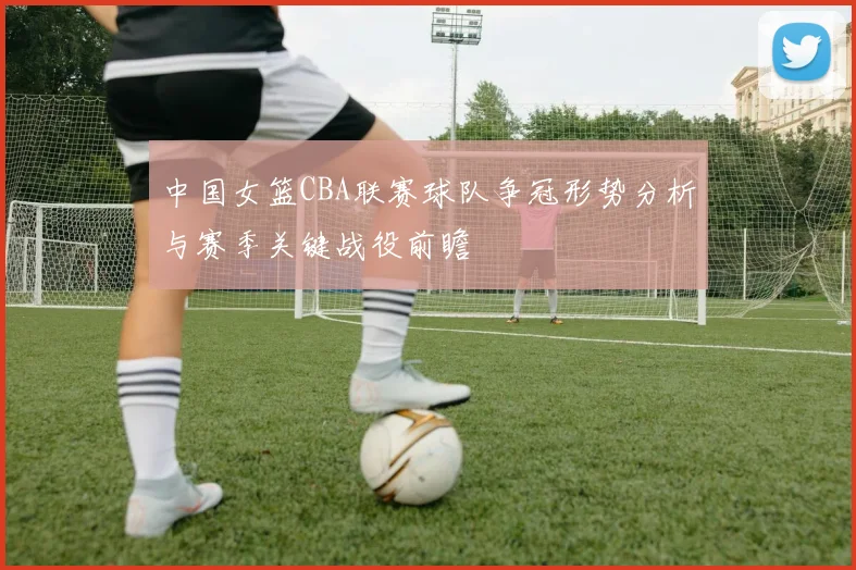 中国女篮CBA联赛球队争冠形势分析与赛季关键战役前瞻
