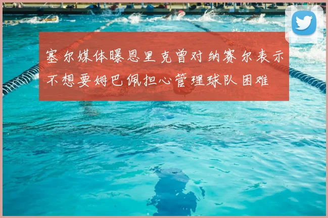 塞尔媒体曝恩里克曾对纳赛尔表示不想要姆巴佩担心管理球队困难