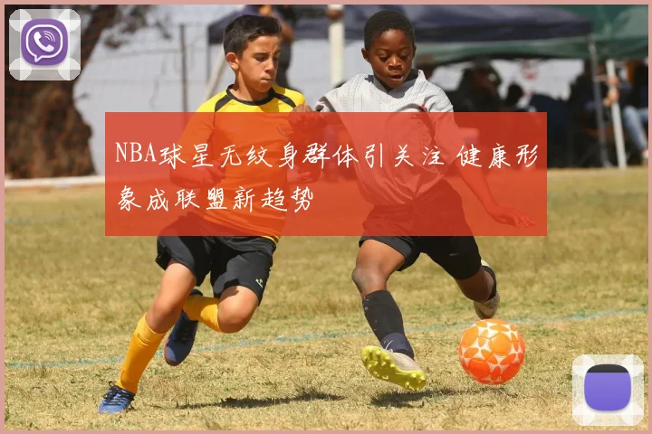 NBA球星无纹身群体引关注 健康形象成联盟新趋势
