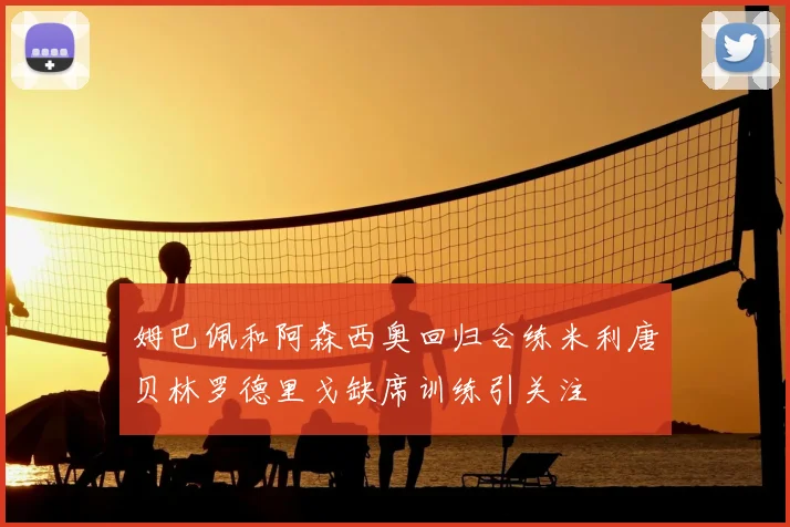 姆巴佩和阿森西奥回归合练米利唐贝林罗德里戈缺席训练引关注
