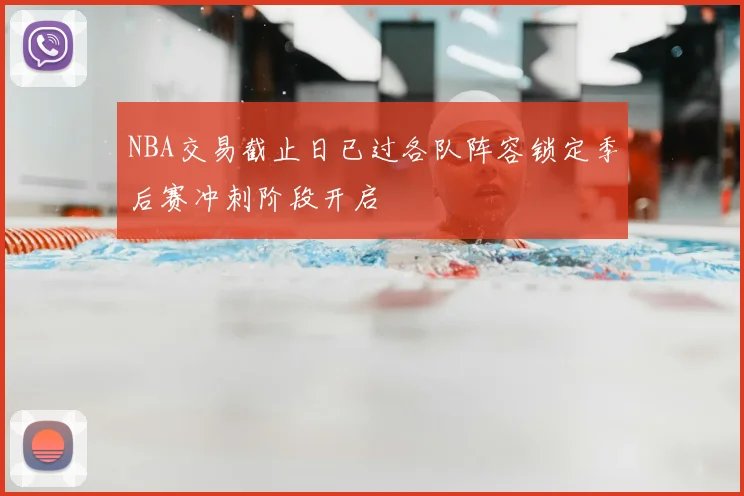 NBA交易截止日已过各队阵容锁定季后赛冲刺阶段开启