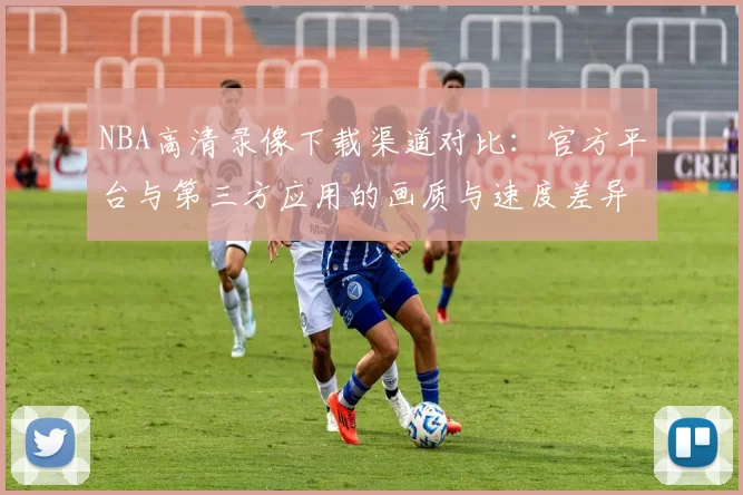 NBA高清录像下载渠道对比：官方平台与第三方应用的画质与速度差异