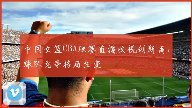 中国女篮CBA联赛直播收视创新高,球队竞争格局生变