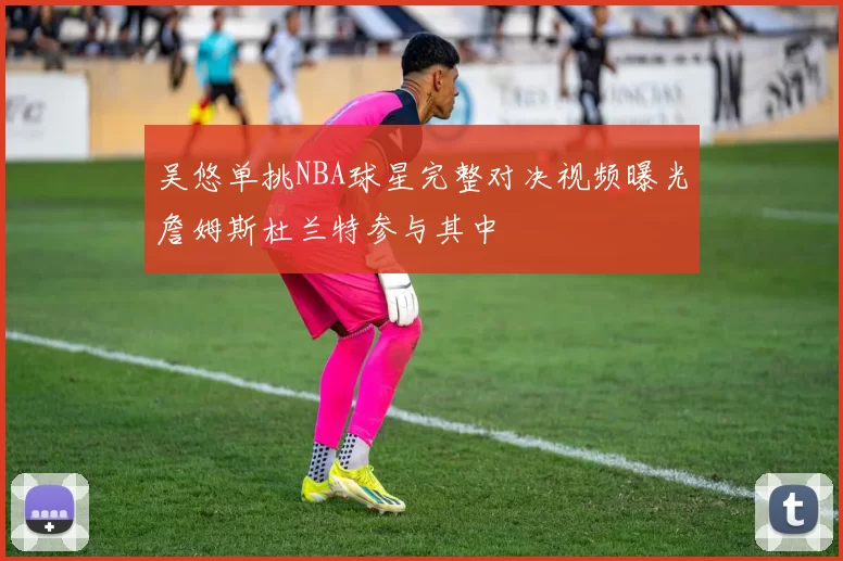 吴悠单挑NBA球星完整对决视频曝光詹姆斯杜兰特参与其中