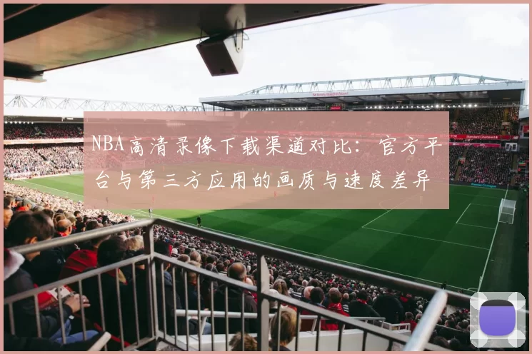 NBA高清录像下载渠道对比：官方平台与第三方应用的画质与速度差异