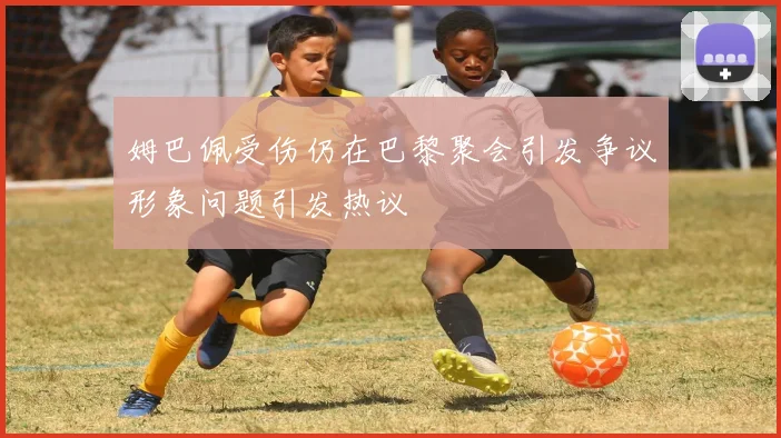 姆巴佩受伤仍在巴黎聚会引发争议形象问题引发热议