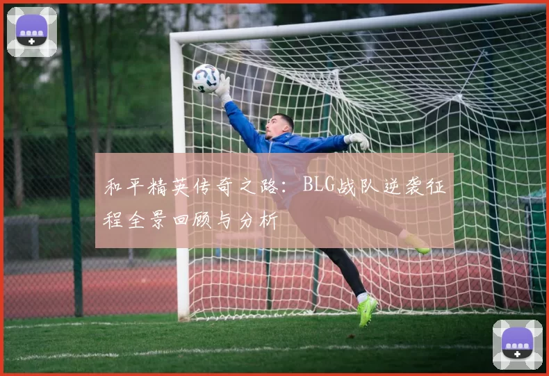 和平精英传奇之路：BLG战队逆袭征程全景回顾与分析