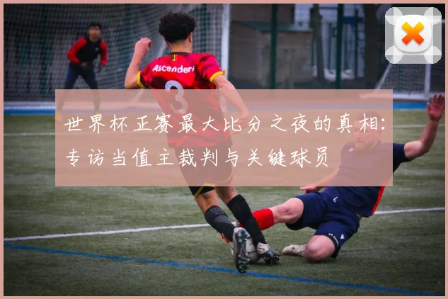 世界杯正赛最大比分之夜的真相:专访当值主裁判与关键球员