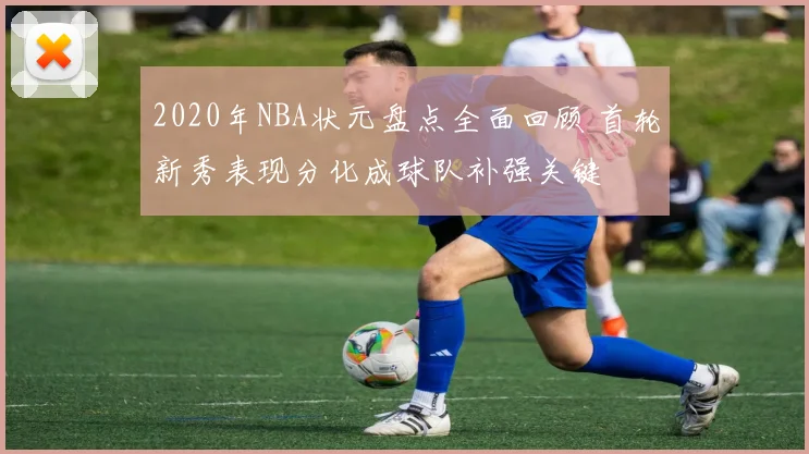 2020年NBA状元盘点全面回顾 首轮新秀表现分化成球队补强关键