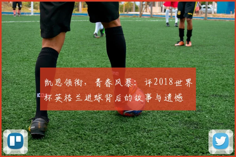 凯恩领衔,青春风暴:评2018世界杯英格兰进球背后的故事与遗憾