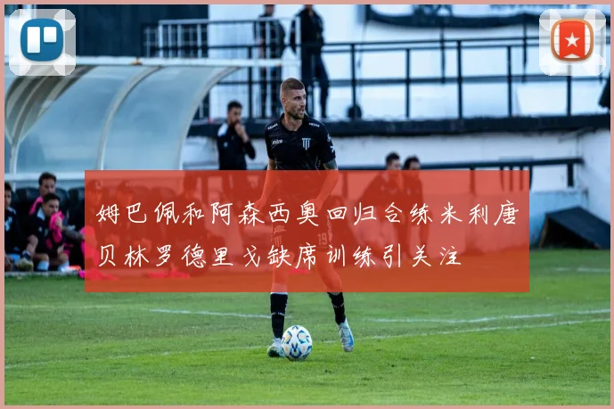 姆巴佩和阿森西奥回归合练米利唐贝林罗德里戈缺席训练引关注