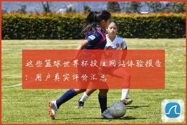这些篮球世界杯投注网站体验报告：用户真实评价汇总