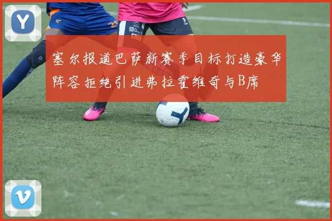 塞尔报道巴萨新赛季目标打造豪华阵容拒绝引进弗拉霍维奇与B席