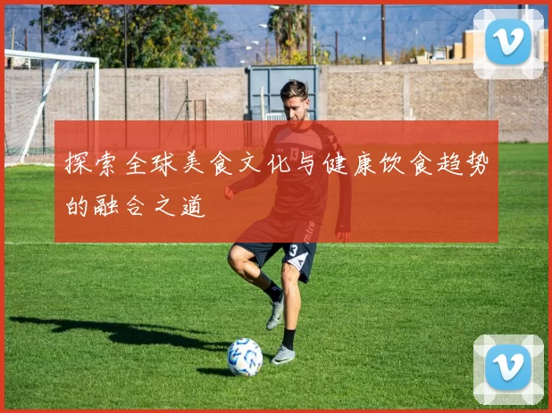 探索全球美食文化与健康饮食趋势的融合之道