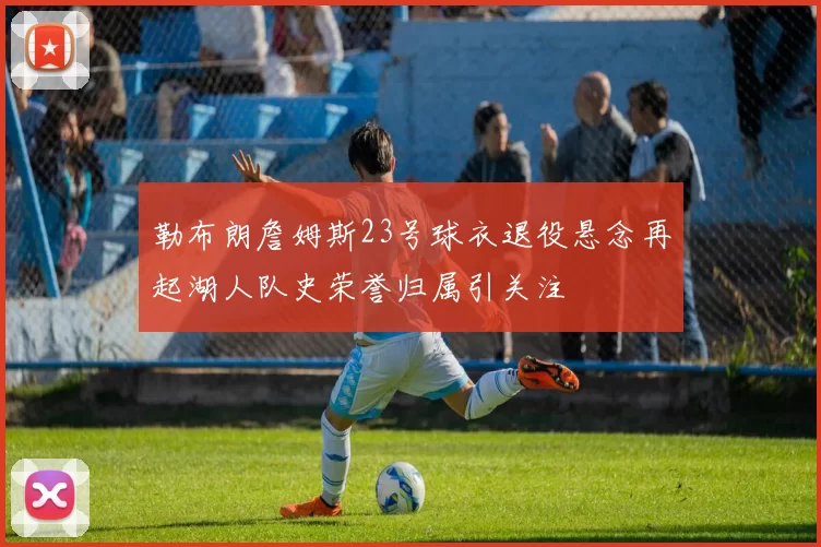 勒布朗詹姆斯23号球衣退役悬念再起湖人队史荣誉归属引关注