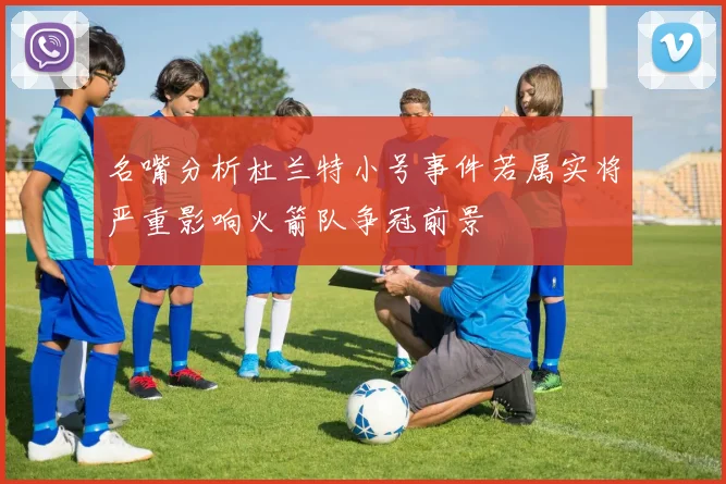 名嘴分析杜兰特小号事件若属实将严重影响火箭队争冠前景