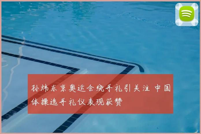 孙炜东京奥运会绕手礼引关注 中国体操选手礼仪表现获赞