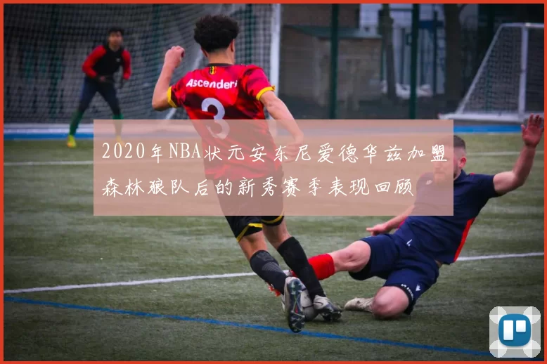 2020年NBA状元安东尼爱德华兹加盟森林狼队后的新秀赛季表现回顾