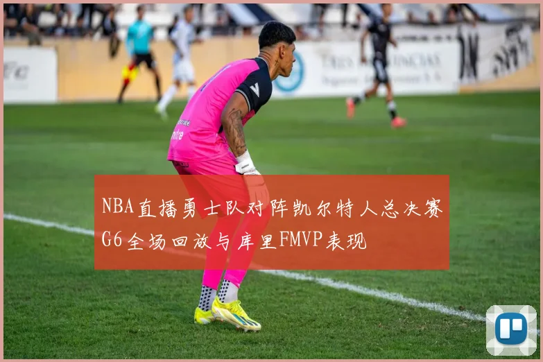 NBA直播勇士队对阵凯尔特人总决赛G6全场回放与库里FMVP表现