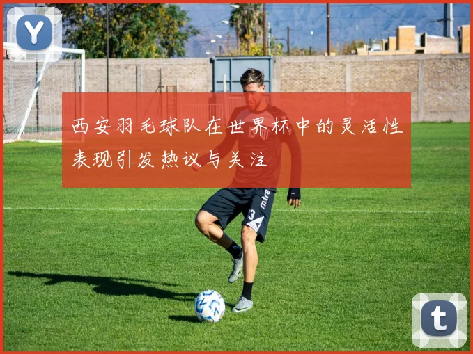 西安羽毛球队在世界杯中的灵活性表现引发热议与关注