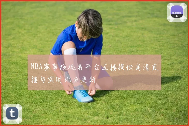 NBA赛事线观看平台五楼提供高清直播与实时比分更新