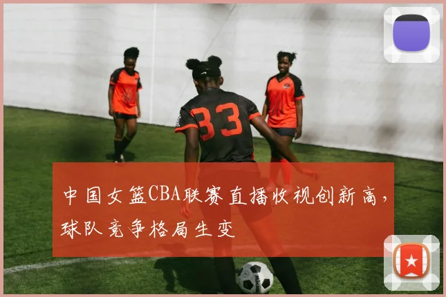 中国女篮CBA联赛直播收视创新高,球队竞争格局生变