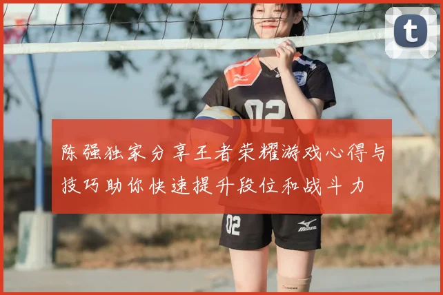 陈强独家分享王者荣耀游戏心得与技巧助你快速提升段位和战斗力