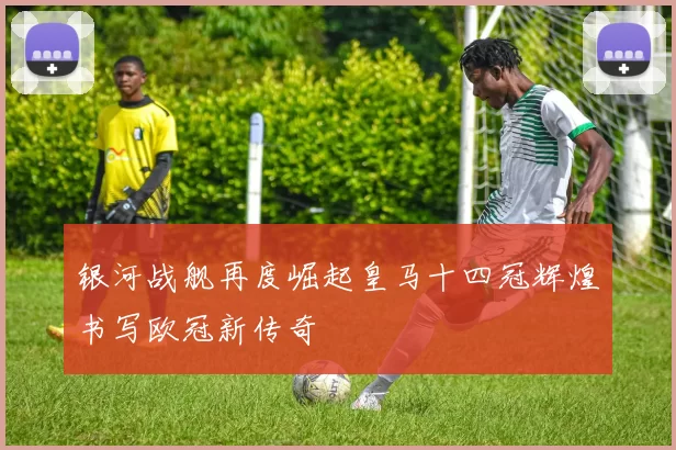 银河战舰再度崛起皇马十四冠辉煌书写欧冠新传奇