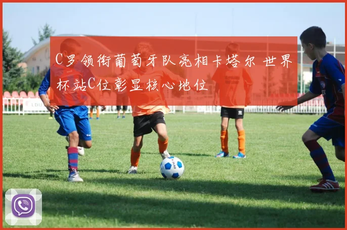 C罗领衔葡萄牙队亮相卡塔尔 世界杯站C位彰显核心地位