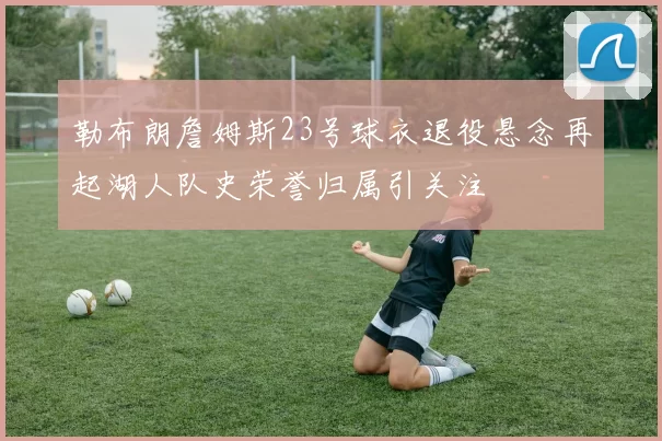 勒布朗詹姆斯23号球衣退役悬念再起湖人队史荣誉归属引关注